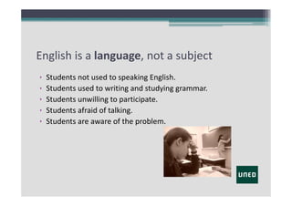 English is a language, not a subject
•
•
•
•
•

Students not used to speaking English.
Students used to writing and studying grammar.
Students unwilling to participate.
Students afraid of talking.
Students are aware of the problem.

 