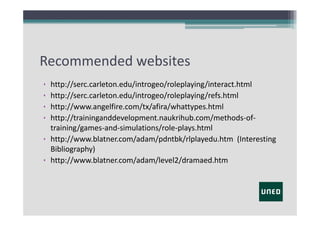 Recommended websites
•
•
•
•

http://serc.carleton.edu/introgeo/roleplaying/interact.html
http://serc.carleton.edu/introgeo/roleplaying/refs.html
http://www.angelfire.com/tx/afira/whattypes.html
http://traininganddevelopment.naukrihub.com/methods‐of‐
training/games‐and‐simulations/role‐plays.html
• http://www.blatner.com/adam/pdntbk/rlplayedu.htm  (Interesting
Bibliography)
• http://www.blatner.com/adam/level2/dramaed.htm

 