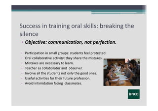 Success in training oral skills: breaking the
silence
• Objective: communication, not perfection.
•
•
•
•
•
•
•

Participation in small groups: students feel protected.
Oral collaborative activity: they share the mistakes.
Mistakes are necessary to learn.
Teacher as collaborator and  observer. 
Involve all the students not only the good ones.
Useful activities for their future profession.
Avoid intimidation facing classmates.

 