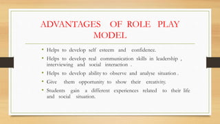 ADVANTAGES OF ROLE PLAY
MODEL
• Helps to develop self esteem and confidence.
• Helps to develop real communication skills in leadership ,
interviewing and social interaction .
• Helps to develop ability to observe and analyse situation .
• Give them opportunity to show their creativity.
• Students gain a different experiences related to their life
and social situation.
 