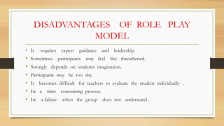 DISADVANTAGES OF ROLE PLAY
MODEL
• It requires expert guidance and leadership.
• Sometimes participants may feel like threathened.
• Strongly depends on students imagination.
• Participants may be too shy.
• It becomes difficult for teachers to evaluate the student individually .
• Its a time consuming process.
• Its a failure when the group does not understand .
 