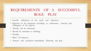 REQUIREMENTS OF A SUCCESSFUL
ROLE PLAY
• Careful definitions of the goals and objectives .
• Selection of the characters according to enthusiasm , sincerity and
willingness of the players.
• Should not be rehearsed.
• Should be stimulant to thinking.
• Flexible.
• Brief . (15 minutes )
• Analysis and evaluation immediately following role play .
 