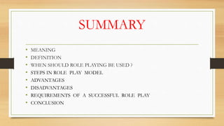 SUMMARY
• MEANING
• DEFINITION
• WHEN SHOULD ROLE PLAYING BE USED ?
• STEPS IN ROLE PLAY MODEL
• ADVANTAGES
• DISADVANTAGES
• REQUIREMENTS OF A SUCCESSFUL ROLE PLAY
• CONCLUSION
 