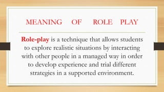MEANING OF ROLE PLAY
Role-play is a technique that allows students
to explore realistic situations by interacting
with other people in a managed way in order
to develop experience and trial different
strategies in a supported environment.
 