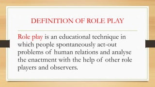 DEFINITION OF ROLE PLAY
Role play is an educational technique in
which people spontaneously act-out
problems of human relations and analyse
the enactment with the help of other role
players and observers.
 