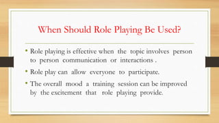 When Should Role Playing Be Used?
• Role playing is effective when the topic involves person
to person communication or interactions .
• Role play can allow everyone to participate.
• The overall mood a training session can be improved
by the excitement that role playing provide.
 