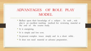 ADVANTAGES OF ROLE PLAY
MODEL
• Reflect upon their knowledge of a subject . As such , role
play is an excellent teaching method for reviewing material at
the end of the course study.
• It is energizing.
• It is simple and low cost.
• In present complex issues simply and in a short while .
• It does not need material or advance preparation .
 