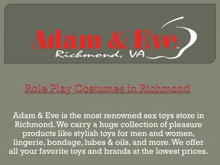 Adam & Eve is the most renowned sex toys store in
Richmond.We carry a huge collection of pleasure
products like stylish toys for men and women,
lingerie,bondage,lubes & oils, and more.We offer
all your favorite toys and brands at the lowest prices.
 
