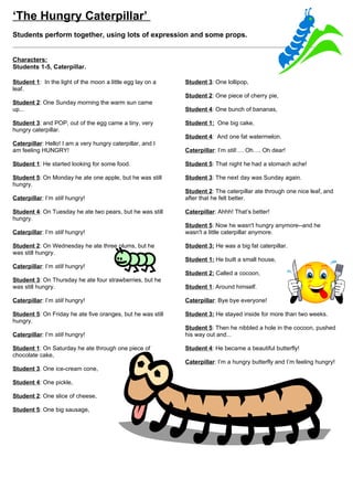 ‘The Little Red Hen’
Students perform together, using lots of expression and some props.


8 characters: Narrator 1, Narrator 2, Narrator 3,    Narrator 3: …said the pig.
Narrator 4, Hen, Cat, Pig, Dog.
                                                     Dog: Not I!
Narrator 1: A pig and a dog and a cat went to live
with a Little Red Hen.                               Narrator 4: …said the dog.

Narrator 2: One day, the little red hen decided to   Cat: Not I!
plant some wheat.
                                                     Narrator 1: …said the cat.
Hen: Who will help me plant the wheat in my
garden?                                              Hen: Then I will cut the wheat myself!

Pig: Not I!                                          Narrator 2: So she cut off each piece of wheat
                                                     using her beak. Then she scooped them up and put
Narrator 3: …said the pig.                           them under her wings.

Dog: Not I!                                          Hen: Who will help me cook the bread?

Narrator 4: …said the dog.                           Pig: Not I!

Cat: Not I!                                          Narrator 3: …said the pig.

Narrator 1: …said the cat.                           Dog: Not I!

Hen: Then I shall plant the wheat myself!            Narrator 4: …said the dog.

Narrator 2: The Little Red Hen took her sharp toes   Cat: Not I!
and dug them into the ground. She put the seeds in
her beak and flipped her head from side to side to   Narrator 1: …said the cat.
spread the seeds. The Wheat began to grow…
                                                     Hen: Then I will cook it myself!
Hen: Who will help me water the wheat?
                                                     Narrator 2: So she took the wheat, added some
Pig: Not I!                                          salt, some eggs, some water, some flour and put it
                                                     all in the oven.
Narrator 3: …said the pig.
                                                     Hen: Who will help me eat the bread?
Dog: Not I!
                                                     Pig: I will!
Narrator 4: …said the dog.
                                                     Narrator 3: …said the pig.
Cat: Not I!
                                                     Dog: I will!
Narrator 1: …said the cat.
                                                     Narrator 4: …said the dog.
Hen: Then I will water the wheat myself!
                                                     Cat: I will!
Narrator 2: She carried water up the hill from the
river, holding it in her beak. She dipped her wing   Narrator 1: …said the cat.
feathers into the water and shook them out time
after time. This made the water fall on the wheat    Hen: Ooohh reeaallly!! You did not help me plant
like rain. The wheat grew                            the wheat. You did not help me water the wheat.
                                                     You did not help me cut the wheat. You did not help
Hen: Who will help me cut the wheat?                 me cook the bread, and now I will eat all the bread
                                                     by myself! HA HA HA!
Pig: Not I!
                                                     Everyone: The end!
 