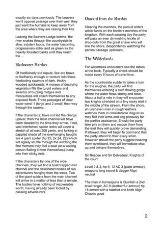 exactly six days previously. The beavers
won't oppose passage over their weir, they
just want the humans to keep away from
the area where they are raising their kits.
Leaving the Beavers Lodge behind, the
river snakes through the countryside in
slow, indolent loops, the water becoming
progressively stiller and as green as the
heavily forested banks until they reach
the ...
Blackwater Marshes
Of traditionally evil repute, few are brave
or foolhardy enough to venture into these
foreboding swamps of dark, thickly
wooded quicksands. A morass of decaying
vegetation fills the turgid waters and
swarms of buzzing midges and
mosquitoes will attach themselves to any
exposed flesh. Three passages of clear
water wend 1 (large and 2 small) their way
through the swamp.
If the character(s) have not led the charge
upriver, then the main channel will have
been cleared by the time they arrive. If not,
vast intertwined spider webs will cover a
stretch of at least 200 yards, and lurking in
dappled shade of the overhanging boughs
are 4 giant spider (hp 25, 2x 24, 22) which
will agilely scuttle through the webbing the
first moment they feel a boat (or a wading
person flailing to free themselves) bump
into their sticky nets.
If the characters try one of the side-
channels, they will find a boat trapped mid
channel and the desiccated bodies of two
adventurers hanging from the webs. Two
of the giant spiders from the main channel
will arrive in a matter of less than a minute.
The bodies have nothing of recoverable
worth, having already been looted by
passing adventurers.
Onward from the Marshes
Clearing the marshes, the pursuit enters
wilder lands on the borders marches of the
kingdom. With each passing day the party
will pass an ever diminishing trickle of
drop-outs from the great chase who will
line the shore, despondently watching the
parties passage upstream.
The Wilderlands
For wilderness encounters see the tables
at the back. Typically a check should be
made every 6 hours of travel time.
As the countryside suddenly takes a turn
for the rougher, the party will find
themselves entering a swift flowing gorge
where the water flows strong and clear.
About a half a mile in they will encounter
two knights stranded on a tiny rocky islet in
the middle of the stream. From the shore,
an unshaven man in rough leathers
watches them in considerable disgust as
they flail their arms and beg piteously for
the parties assistance. Should the party
take pity on them and rescue them from
the islet they will quickly prove demanding.
If allowed, they will begin to command that
the party attend to their every whim.
However should the party suggest heaving
them overboard, they will immediate shut
up and behave themselves.
Sir Roscoe and Sir Belvedear, Knights of
the court
Level 2 & 3, hp 9, 12 AC 3 (plate armour),
weapons long sword & dagger Align
neutral
The man in homespuns is Quintish a 2nd
level ranger, AC 8 (leather/fur armour) hp
18 armed with a hatchet and knife Align
Chaotic good
8
 