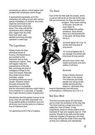 recovered) as well as a thick leather belt
studded with amethysts (worth 50 gp).
If approached peaceably and if the
characters are willing to part with various
pieces of jewellery or raiment, the nixies
might be convinced to tell
the adventurers what they
know. If so, they will tell the
adventurers that a strange
pike, bigger than any they
have ever seen, was
spotted swimming strongly
upstream a week ago.
The Leprechauns
Widely known for their
whimsical sense of
humour, the leprechauns
are avoided by the
fishermen due to their
mischievous nature. They
will happily make the
acquaintance of the big
folk, promising all sorts of
outrageous things to the
naive and stupid. Naturally
they rarely honour these
promises, unless
something hilariously funny
results. However should
the party encounter the
leprechauns it is possible
that for information that they might trade a
funny limerick or a rude joke, or equally,
they might demand a jewel of great price.
Should they find the parties humour to be
lousy, they will use their polymorph non
living objects ability to transform any and
all armour worn by the party to a hideous
hue of iridescent pink.
12 Leprechauns AC 8 Hp 2-5 apiece
The Faerie
Few of the fair folk walk the woods, which
is just as well as far as the rest of the wee
folk are concerned, for they are aloof and
arrogant. They know nothing
of the pike, and will not
even deign to
acknowledge the parties
existence, save should
there be a full blooded Elf
in the party. 20 Gray elves
led by a
3rd level fighter AC 5 hp 14
armed with long bow &
long sword
19 1st level fighters AC 5
hp average 5-6 armed with
long bows & long swords
All wear elven chain mail,
cloaks and boots and carry
wafers of elf food.
Brownies
A few of these reclusive
folk linger in the woods.
The brownies are kindly
people and will go to the
parties aid should they
require it, otherwise they
keep to themselves and will avoid
confrontations. 4 Brownies hp 4, 2x 3, 2
Red Deer Herd
This herd consists about 30 individuals
and is under the protection of the wee folk.
The herd is led by a large buck (hp 21)
called the “Hart of Harts” a truly
magnificent creature whose antlers brush
branches 9' high and weights near on 1100
pounds. Should he be slain and the party
make the mistake of lingering in the area,
then they will feel the wrath of the wee folk
as they are ruthlessly and relentlessly
6
 