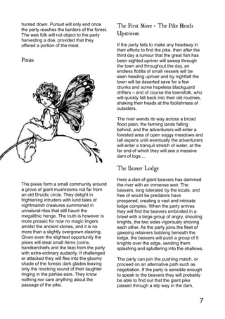 hunted down. Pursuit will only end once
the party reaches the borders of the forest.
The wee folk will not object to the party
harvesting a doe, provided that they
offered a portion of the meat.
Pixies
The pixies form a small community around
a grove of giant mushrooms not far from
an old Druidic circle. They delight in
frightening intruders with lurid tales of
nightmarish creatures summoned in
unnatural rites that still haunt the
megalithic henge. The truth is however is
more prosaic for now no magic lingers
amidst the ancient stones, and it is no
more than a slightly overgrown clearing.
Given even the slightest opportunity the
pixies will steal small items (coins,
handkerchiefs and the like) from the party
with extra-ordinary audacity. If challenged
or attacked they will flee into the gloomy
shade of the forests dark glades leaving
only the mocking sound of their laughter
ringing in the parties ears. They know
nothing nor care anything about the
passage of the pike.
The First Move - The Pike Heads
Upstream
If the party fails to make any headway in
their efforts to find the pike, then after the
third day a rumour that the great fish has
been sighted upriver will sweep through
the town and throughout the day, an
endless flotilla of small vessels will be
seen heading upriver and by nightfall the
town will be deserted save for a few
drunks and some hopeless blackguard
drifters – and of course the townsfolk, who
will quickly fall back into their old routines,
shaking their heads at the foolishness of
outsiders.
The river wends its way across a broad
flood plain, the farming lands falling
behind, and the adventurers will enter a
forested area of open soggy meadows and
tall aspens until eventually the adventurers
will enter a tranquil stretch of water, at the
far end of which they will see a massive
dam of logs ...
The Beaver Lodge
Here a clan of giant beavers has dammed
the river with an immense weir. The
beavers, long tolerated by the locals, and
free of would be predators have
prospered, creating a vast and intricate
lodge complex. When the party arrives
they will find the beavers embroiled in a
brawl with a large group of angry, shouting
knights, the two sides vigorously shoving
each other. As the party joins the fleet of
gawping retainers bobbing beneath the
lodge, the beavers will push a group of 5
knights over the edge, sending them
splashing and spluttering into the shallows.
The party can join the pushing match, or
proceed on an alternative path such as
negotiation. If the party is sensible enough
to speak to the beavers they will probably
be able to find out that the giant pike
passed through a slip way in the dam,
7
 
