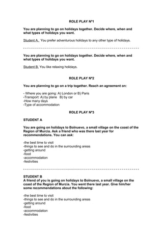 ROLE PLAY Nº1
You are planning to go on holidays together. Decide where, when and
what types of holidays you want.
Student A. You prefer adventurous holidays to any other type of holidays.
- - - - - - - - - - - - - - - - - - - - - - - - - - - - - - - - - - - - - - - - - - - - - - - - - - - - - - - - - -
You are planning to go on holidays together. Decide where, when and
what types of holidays you want.
Student B. You like relaxing holidays.
ROLE PLAY Nº2
You are planning to go on a trip together. Reach an agreement on:
- Where you are going: A) London or B) Paris
-Transport: A) by plane B) by car
-How many days
-Type of accommodation
ROLE PLAY Nº3
STUDENT A
You are going on holidays to Bolnuevo, a small village on the coast of the
Region of Murcia. Ask a friend who was there last year for
recommendations. You can ask:
-the best time to visit
-things to see and do in the surrounding areas
-getting around
-food
-accommodation
-festivities
- - - - - - - - - - - - - - - - - - - - - - - - - - - - - - - - - - - - - - - - - - - - - - - - - - - - - - - - - -
STUDENT B
A friend of you is going on holidays to Bolnuevo, a small village on the
coast of the Region of Murcia. You went there last year. Give him/her
some recommendations about the following:
-the best time to visit
-things to see and do in the surrounding areas
-getting around
-food
-accommodation
-festivities
 