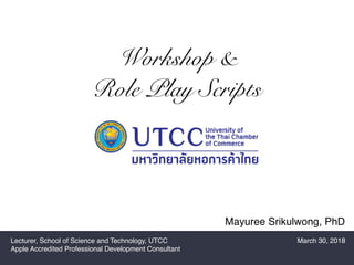 Mayuree Srikulwong, PhD
Workshop &
Role Play Scripts
Lecturer, School of Science and Technology, UTCC
Apple Accredited Professional Development Consultant
March 30, 2018
 