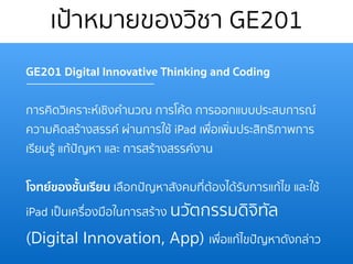 เป้าหมายของวิชา GE201
GE201 Digital Innovative Thinking and Coding
การคิดวิเคราะห์เชิงคํานวณ การโค้ด การออกแบบประสบการณ์
ความคิดสร้างสรรค์ ผ่านการใช้ iPad เพื่อเพิ่มประสิทธิภาพการ
เรียนรู้ แก้ปัญหา และ การสร้างสรรค์งาน
โจทย์ของชั้นเรียน เลือกปัญหาสังคมที่ต้องได้รับการแก้ไข และใช้
iPad เป็นเครื่องมือในการสร้าง นวัตกรรมดิจิทัล
(Digital Innovation, App) เพื่อแก้ไขปัญหาดังกล่าว
 