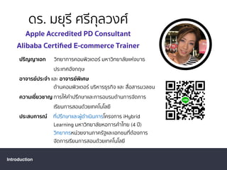 ดร. มยุรี ศรีกุลวงศ์
Apple Accredited PD Consultant
Alibaba Certiﬁed E-commerce Trainer
Introduction
ปริญญาเอก วิทยาการคอมพิวเตอร์ มหาวิทยาลัยแห่งบาธ
ประเทศอังกฤษ
อาจารย์ประจํา และ อาจารย์พิเศษ
ด้านคอมพิวเตอร์ บริหารธุรกิจ และ สื่อสารมวลชน
ความเชี่ยวชาญ การให้คําปรึกษาและการอบรมด้านการจัดการ
เรียนการสอนด้วยเทคโนโลยี
ประสบการณ์ ที่ปรึกษาและผู้ดําเนินการโครงการ iHybrid
Learning มหาวิทยาลัยหอการค้าไทย (4 ปี)
วิทยากรหน่วยงานภาครัฐและเอกชนที่ต้องการ
จัดการเรียนการสอนด้วยเทคโนโลยี
 