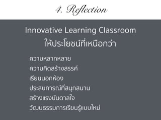 4. Reflection
ความหลากหลาย
ความคิดสร้างสรรค์
เรียนนอกห้อง
ประสบการณ์ที่สนุกสนาน
สร้างแรงบันดาลใจ
วัฒนธรรมการเรียนรู้แบบใหม่
Innovative Learning Classroom
ให้ประโยชน์ที่เหนือกว่า
 
