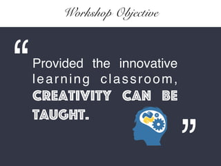 Workshop Objective
Provided the innovative
learning classroom,
Creativity can be
taught.
 