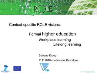 Context-specific ROLE visions:

           Formal higher education
                 workplace learning
                            Lifelong learning

                 Sylvana Kroop
                 PLE 2010 conference, Barcelona



                                                  © www.role-project.eu
 