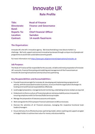 1
Role Profile
Title: Head of Finance
Directorate: Finance and Governance
Band: 2
Reports To: Chief Financial Officer
Location: Swindon
Contract: 14 month fixed-term
The Organisation:
Innovate UKis the UK’s innovationagency. We know thattakinga new ideatomarket isa
challenge. We fund,supportandconnectinnovative businessesthroughaunique mix of peopleand
programmestoaccelerate sustainableeconomicgrowth.
For more information visit https://www.gov.uk/government/organisations/innovate-uk
Job Purpose:
The Head of Finance will be responsibleforthe accurate,reliable andtimely preparationof Innovate
UK’s accounts,financial forecastingandmodellingandmanagementof the Finance teamsat
Innovate UK coveringtransactional activity tobusinesspartnering.
Key Responsibilities and Accountabilities:
 Provide financialoversightforInnovate UK,developingandimplementingaprogramme of
activity,withthe associatedrevisionstoprocess,toensure thatthe organisationdischargesits
fundingremitandfinancial responsibilities effectively
 Lead budgetpreparation,managementand monitoring,undertakingvariance analysisasrequired
 Embedand reinforce aculture of financial prudence andaccountability acrossInnovateUK,
ensuringcompliance withCivilService/PublicService principles
 Manage the preparationof statutoryaccountsand reports
 Work alongside the CFOtoprepare financial submissions toBISasnecessary
 Oversee the activities of all financial processes, managing the respective functional team
leaders/managers
 Ensure delivery of an effective business-partnering model, where coaching and support are given
to budget holders to achieve best value for money and accountability
 