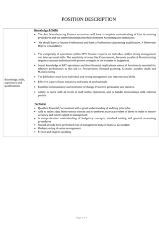 POSITION DESCRIPTION
Knowledge, skills,
experience and
qualifications
Knowledge & Skills
• The Asst Manufacturing Finance accountant will have a complete understanding of Cost Accounting
procedures and the interrelationship/interfaces between Accounting and operations.
• He should have a Finance Professional and have a Professional Accounting qualification. A University
Degree is mandatory.
• The complexity of operations within OP’S Finance requires an individual within strong management
and interpersonal skills. The sensitivity of areas like Procurement, Accounts payable & Manufacturing
requires a mature individual with proven strengths in the exercise of judgement.
• Sound knowledge of BAT operations and their financial implications across all functions is essential for
effective performance in this job i.e. Procurement, Demand planning, Accounts payable, Audit and
Manufacturing.
• The Job holder must have individual and strong management and interpersonal skills.
• Effective leader of new initiatives and teams of professionals.
• Excellent communicator and motivator of change. Proactive, persuasive and creative.
• Ability to work with all levels of staff within Operations and to handle relationships with external
parties.
Technical
• Qualified financial / accountant with a great understanding of auditing principles.
• Able to collect data from various sources and to perform analytical review of them in order to ensure
accuracy and timely output to management
• A comprehensive understanding of budgetary concepts, standard costing and general accounting
procedures
• Should already have performed role of management and/or financial accountant
• Understanding of excise management
• French and English speaking.
Page 4 of 4
 