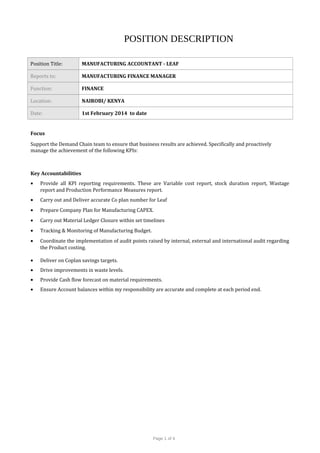 POSITION DESCRIPTION
Position Title: MANUFACTURING ACCOUNTANT - LEAF
Reports to: MANUFACTURING FINANCE MANAGER
Function: FINANCE
Location: NAIROBI/ KENYA
Date: 1st February 2014 to date
Focus
Support the Demand Chain team to ensure that business results are achieved. Specifically and proactively
manage the achievement of the following KPIs:
Key Accountabilities
• Provide all KPI reporting requirements. These are Variable cost report, stock duration report, Wastage
report and Production Performance Measures report.
• Carry out and Deliver accurate Co plan number for Leaf
• Prepare Company Plan for Manufacturing CAPEX.
• Carry out Material Ledger Closure within set timelines
• Tracking & Monitoring of Manufacturing Budget.
• Coordinate the implementation of audit points raised by internal, external and international audit regarding
the Product costing.
• Deliver on Coplan savings targets.
• Drive improvements in waste levels.
• Provide Cash flow forecast on material requirements.
• Ensure Account balances within my responsibility are accurate and complete at each period end.
Page 1 of 4
 