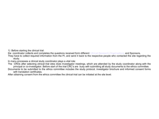1) Before starting the clinical trial:
the coordinator collects and completes the questions received form different Clinical Research Organizations and Sponsors.
They have to collect required information from the PI, and send it back to the respective people who contacted the site regarding the
study.
In many processes a clinical study coordinator plays a vital role:
The CROs after selecting clinical trial sites does Investigator meetings, which are attended by the study coordinator along with the
principal or co-investigator. Before start of the trial CRC’s are busy with submitting all study documents to the ethics committee.
Documents to be submitted to the ethics committee includes the study protocol, investigator brochure and informed consent forms
with translation certificates.
After obtaining consent from the ethics committee the clinical trial can be initiated at the site level.
 