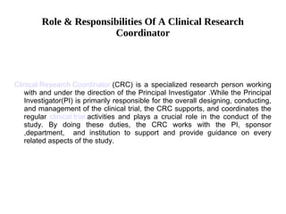 Role & Responsibilities Of A Clinical Research
Coordinator
Clinical Research Coordinator (CRC) is a specialized research person working
with and under the direction of the Principal Investigator .While the Principal
Investigator(PI) is primarily responsible for the overall designing, conducting,
and management of the clinical trial, the CRC supports, and coordinates the
regular clinical trial activities and plays a crucial role in the conduct of the
study. By doing these duties, the CRC works with the PI, sponsor
,department, and institution to support and provide guidance on every
related aspects of the study.
 