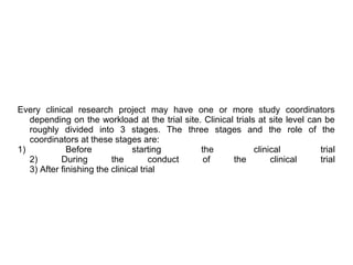 Every clinical research project may have one or more study coordinators
depending on the workload at the trial site. Clinical trials at site level can be
roughly divided into 3 stages. The three stages and the role of the
coordinators at these stages are:
1) Before starting the clinical trial
2) During the conduct of the clinical trial
3) After finishing the clinical trial
 