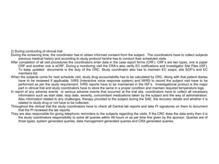 2) During conducting of clinical trial:
During the screening time, the coordinator has to obtain informed consent from the subject . The coordinators have to collect subjects
previous medical history and according to study protocol he/she has to conduct their scheduled visits.
After completion of all visit procedures the coordinators enter data in the case report forms (CRF). CRF’s are two types, one is paper
CRF and another one is eCRF. During a monitoring visit the CRA’s also verify EC notifications and Investigator Site Files (ISF).
To keep updated documents is the duty of the CRC. Study coordinator also has to maintain EC soaps, site SOP’s and EC
members list.
When the subjects come for next schedule visit, study drug accountability has to be calculated by CRC. Along with that patient diaries
have to be reviewed if applicable. IVRS (Interactive voice response system) and IWRS to record the subject visit have to be
performed as per the study requirement. IVRS reports have to be maintained in the ISF’s. Investigational product is the major
part in clinical trial and study coordinators have to store the same in a proper condition and maintain required temperature logs.
In report of any adverse events or serious adverse events that occurred at the trial site, coordinators have to collect all necessary
information such as start date, stop date, severity, concomitant medications taken by the subject and the way of administration.
Also information related to any challenges, therapy provided to the subject during the SAE, the recovery details and whether it is
related to study drug or not have to be collected.
Throughout the clinical trial the study coordinators have to check all Central lab reports and take PI signatures on them to document
that the PI reviewed the lab reports.
They are also responsible for giving telephonic reminders to the subjects regarding the visits. If the CRC does the data entry then it is
the study coordinators responsibility to solve all queries within 48 hours or as per time line given by the sponsor. Queries are of
three types; system generated queries, data management generated queries and CRA generated queries.
 
