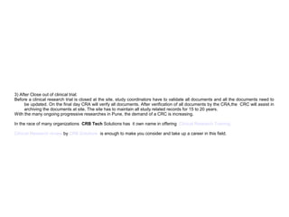 3) After Close out of clinical trial:
Before a clinical research trial is closed at the site, study coordinators have to validate all documents and all the documents need to
be updated. On the final day CRA will verify all documents. After verification of all documents by the CRA,the CRC will assist in
archiving the documents at site. The site has to maintain all study related records for 15 to 20 years.
With the many ongoing progressive researches in Pune, the demand of a CRC is increasing.
In the race of many organizations CRB Tech Solutions has it own name in offering Clinical Research Training.
Clinical Research review by CRB Solutions is enough to make you consider and take up a career in this field.
 