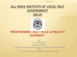 ALL INDIA INSTITUTE OF LOCAL SELF
GOVERNMENT
DELHI
“RESPONSIBILITIES / ROLE of HEALTH
WORKER“
DR.P.P.SINGH
By
Dr. P.P.SINGH
Faculty AIILSGD
Ex Medical Superintendent Cum Consultant pathologist HRH
Delhi
Ex. Director India Population Project 8 Delhi..
 