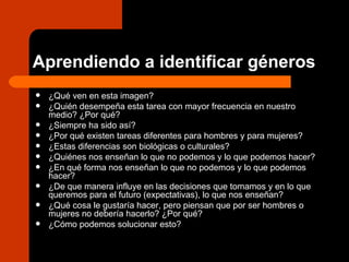 Aprendiendo a identificar géneros ¿Qué ven en esta imagen? ¿Quién desempeña esta tarea con mayor frecuencia en nuestro medio? ¿Por qué? ¿Siempre ha sido así? ¿Por qué existen tareas diferentes para hombres y para mujeres? ¿Estas diferencias son biológicas o culturales? ¿Quiénes nos enseñan lo que no podemos y lo que podemos hacer? ¿En qué forma nos enseñan lo que no podemos y lo que podemos hacer? ¿De que manera influye en las decisiones que tomamos y en lo que queremos para el futuro (expectativas), lo que nos enseñan? ¿Qué cosa le gustaría hacer, pero piensan que por ser hombres o mujeres no debería hacerlo? ¿Por qué? ¿Cómo podemos solucionar esto?