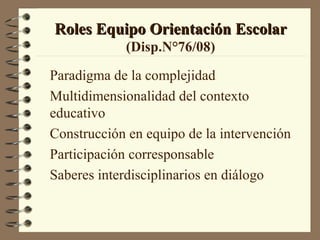 Roles Equipo Orientación Escolar
            (Disp.N°76/08)

Paradigma de la complejidad
Multidimensionalidad del contexto
educativo
Construcción en equipo de la intervención
Participación corresponsable
Saberes interdisciplinarios en diálogo
 