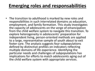 Emerging roles and responsabilities
• The transition to adulthood is marked by new roles and
responsibilities in such interrelated domains as education,
employment, and family formation. This study investigates
the capacity of adolescents on the verge of emancipation
from the child welfare system to navigate this transition. To
explore heterogeneity in adolescents’ preparation for
independent living, person-oriented methods are applied
to a large, representative sample of youth about to exit
foster care. The analysis suggests four subpopulations
defined by distinctive profiles on indicators reflecting
multiple domains of life experience. Identifying the
particular needs and challenges of subpopulations has
implications for efforts to match adolescents aging out of
the child welfare system with appropriate services.
 