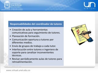 Responsabilidades del coordinador de tutores
• Creación de aula y herramientas
comunicativas para seguimiento de tutores.
• Planeación de formación.
• Comunicación oportuna a tutores por
diferentes medios.
• Envío de grupos de trabajo a cada tutor.
• Interlocución entre tutores e ingeniero de
soporte para canalizar inconvenientes
técnicos.
• Revisar periódicamente aulas de tutores para
retroalimentación.
 