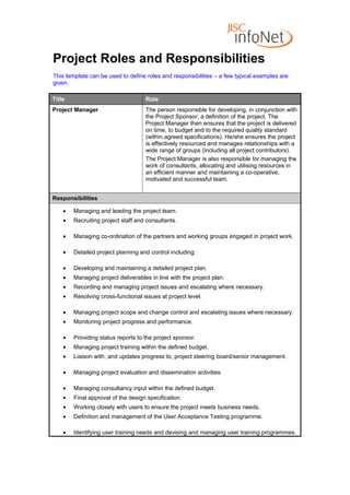 Project Roles and Responsibilities
This template can be used to define roles and responsibilities – a few typical examples are
given.

Title                               Role
Project Manager                     The person responsible for developing, in conjunction with
                                    the Project Sponsor, a definition of the project. The
                                    Project Manager then ensures that the project is delivered
                                    on time, to budget and to the required quality standard
                                    (within agreed specifications). He/she ensures the project
                                    is effectively resourced and manages relationships with a
                                    wide range of groups (including all project contributors).
                                    The Project Manager is also responsible for managing the
                                    work of consultants, allocating and utilising resources in
                                    an efficient manner and maintaining a co-operative,
                                    motivated and successful team.


Responsibilities

    •   Managing and leading the project team.
    •   Recruiting project staff and consultants.

    •   Managing co-ordination of the partners and working groups engaged in project work.

    •   Detailed project planning and control including:

    •   Developing and maintaining a detailed project plan.
    •   Managing project deliverables in line with the project plan.
    •   Recording and managing project issues and escalating where necessary.
    •   Resolving cross-functional issues at project level.

    •   Managing project scope and change control and escalating issues where necessary.
    •   Monitoring project progress and performance.

    •   Providing status reports to the project sponsor.
    •   Managing project training within the defined budget.
    •   Liaison with, and updates progress to, project steering board/senior management.

    •   Managing project evaluation and dissemination activities.

    •   Managing consultancy input within the defined budget.
    •   Final approval of the design specification.
    •   Working closely with users to ensure the project meets business needs.
    •   Definition and management of the User Acceptance Testing programme.

    •   Identifying user training needs and devising and managing user training programmes.
 