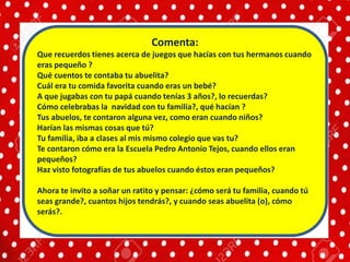 Comenta:
Que recuerdos tienes acerca de juegos que hacías con tus hermanos cuando
eras pequeño ?
Qué cuentos te contaba tu abuelita?
Cuál era tu comida favorita cuando eras un bebé?
A que jugabas con tu papá cuando tenías 3 años?, lo recuerdas?
Cómo celebrabas la navidad con tu familia?, qué hacían ?
Tus abuelos, te contaron alguna vez, como eran cuando niños?
Harían las mismas cosas que tú?
Tu familia, iba a clases al mis mismo colegio que vas tu?
Te contaron cómo era la Escuela Pedro Antonio Tejos, cuando ellos eran
pequeños?
Haz visto fotografías de tus abuelos cuando éstos eran pequeños?
Ahora te invito a soñar un ratito y pensar: ¿cómo será tu familia, cuando tú
seas grande?, cuantos hijos tendrás?, y cuando seas abuelita (o), cómo
serás?.
 