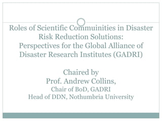 Roles of Scientific Commuinities in Disaster
Risk Reduction Solutions:
Perspectives for the Global Alliance of
Disaster Research Institutes (GADRI)
Chaired by
Prof. Andrew Collins,
Chair of BoD, GADRI
Head of DDN, Nothumbria University
 