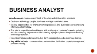 Also known as: business architect, enterprise-wide information specialist
 Deal with technology people, business managers and end users.
 Identify opportunities for improvement to processes and business operations using
information technology.
 The role is project based and begins with analyzing a customer’s needs, gathering
and documenting requirements and creating a project plan to design the resulting
technology solution.
 Need technology understanding, but don’t necessarily need a technical degree.
 Key skills include: communication, presentation, facilitation, project management,
problem solving.
 