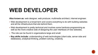 Also known as: web designer, web producer, multimedia architect, internet engineer.
 Web development is a broad term and covers everything to do with building websites
and all the infrastructure that sits behind them.
 Web development is pretty technical and involves some hardcore programming as
well as the more creative side of designing the user interfaces of new websites.
 The role can be found in organizations large and small.
 Key skills include: understanding of web technologies (client side, server side and
databases), analytical thinking, problem solving, creativity.
 