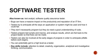 Also known as: test analyst, software quality assurance tester.
 Bugs can have a massive impact on the productivity and reputation of an IT firm.
 Testers try to anticipate all the ways an application or system might be used and how it
could fail.
 They don’t necessarily program but they do need a good understanding of code.
 Testers prepare test scripts and macros, and analyze results, which are fed back to the
project leader so that fixes can be made.
 Testers can also be involved at the early stages of projects in order to anticipate pitfalls
before work begins.
 You can potentially get to a high level as a tester.
 Key skills include: attention to detail, creativity, organization, analytical and investigative
thinking, communication.
 