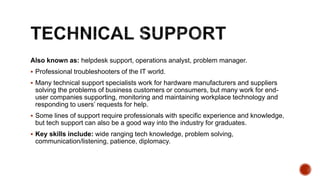 Also known as: helpdesk support, operations analyst, problem manager.
 Professional troubleshooters of the IT world.
 Many technical support specialists work for hardware manufacturers and suppliers
solving the problems of business customers or consumers, but many work for end-
user companies supporting, monitoring and maintaining workplace technology and
responding to users’ requests for help.
 Some lines of support require professionals with specific experience and knowledge,
but tech support can also be a good way into the industry for graduates.
 Key skills include: wide ranging tech knowledge, problem solving,
communication/listening, patience, diplomacy.
 