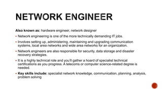 Also known as: hardware engineer, network designer
 Network engineering is one of the more technically demanding IT jobs.
 Involves setting up, administering, maintaining and upgrading communication
systems, local area networks and wide area networks for an organization.
 Network engineers are also responsible for security, data storage and disaster
recovery strategies.
 It is a highly technical role and you’ll gather a hoard of specialist technical
certifications as you progress. A telecoms or computer science-related degree is
needed.
 Key skills include: specialist network knowledge, communication, planning, analysis,
problem solving
 