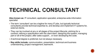 Also known as: IT consultant, application specialist, enterprise-wide information
specialist
 The term ‘consultant’ can be a tagline for many IT jobs, but typically technical
consultants provide technical expertise to, and develop and implement IT systems for,
external clients.
 They can be involved at any or all stages of the project lifecycle: pitching for a
contract; refining a specification with the client team; designing the system; managing
part or all of the project; after sales support... or even developing the code.
 A technical degree is preferred, but not always necessary.
 Key skills include: communication, presentation, technical and business
understanding, project management, teamwork.
 