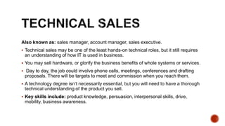 Also known as: sales manager, account manager, sales executive.
 Technical sales may be one of the least hands-on technical roles, but it still requires
an understanding of how IT is used in business.
 You may sell hardware, or glorify the business benefits of whole systems or services.
 Day to day, the job could involve phone calls, meetings, conferences and drafting
proposals. There will be targets to meet and commission when you reach them.
 A technology degree isn’t necessarily essential, but you will need to have a thorough
technical understanding of the product you sell.
 Key skills include: product knowledge, persuasion, interpersonal skills, drive,
mobility, business awareness.
 