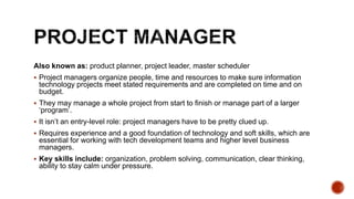 Also known as: product planner, project leader, master scheduler
 Project managers organize people, time and resources to make sure information
technology projects meet stated requirements and are completed on time and on
budget.
 They may manage a whole project from start to finish or manage part of a larger
‘program’.
 It isn’t an entry-level role: project managers have to be pretty clued up.
 Requires experience and a good foundation of technology and soft skills, which are
essential for working with tech development teams and higher level business
managers.
 Key skills include: organization, problem solving, communication, clear thinking,
ability to stay calm under pressure.
 