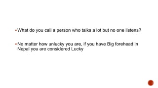 What do you call a person who talks a lot but no one listens?
No matter how unlucky you are, if you have Big forehead in
Nepal you are considered Lucky
 
