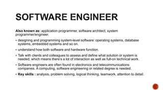 Also known as: application programmer, software architect, system
programmer/engineer.
 designing and programming system-level software: operating systems, database
systems, embedded systems and so on.
 understand how both software and hardware function.
 Talk with clients and colleagues to assess and define what solution or system is
needed, which means there’s a lot of interaction as well as full-on technical work.
 Software engineers are often found in electronics and telecommunications
companies. A computing, software engineering or related degree is needed.
 Key skills : analysis, problem solving, logical thinking, teamwork, attention to detail.
 