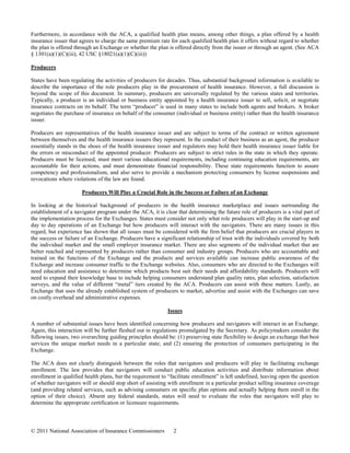 Furthermore, in accordance with the ACA, a qualified health plan means, among other things, a plan offered by a health
insurance issuer that agrees to charge the same premium rate for each qualified health plan it offers without regard to whether
the plan is offered through an Exchange or whether the plan is offered directly from the issuer or through an agent. (See ACA
§ 1301(a)(1)(C)(iii), 42 USC §18021(a)(1)(C)(iii))

Producers

States have been regulating the activities of producers for decades. Thus, substantial background information is available to
describe the importance of the role producers play in the procurement of health insurance. However, a full discussion is
beyond the scope of this document. In summary, producers are universally regulated by the various states and territories.
Typically, a producer is an individual or business entity appointed by a health insurance issuer to sell, solicit, or negotiate
insurance contracts on its behalf. The term “producer” is used in many states to include both agents and brokers. A broker
negotiates the purchase of insurance on behalf of the consumer (individual or business entity) rather than the health insurance
issuer.

Producers are representatives of the health insurance issuer and are subject to terms of the contract or written agreement
between themselves and the health insurance issuers they represent. In the conduct of their business as an agent, the producer
essentially stands in the shoes of the health insurance issuer and regulators may hold their health insurance issuer liable for
the errors or misconduct of the appointed producer. Producers are subject to strict rules in the state in which they operate.
Producers must be licensed, must meet various educational requirements, including continuing education requirements, are
accountable for their actions, and must demonstrate financial responsibility. These state requirements function to assure
competency and professionalism, and also serve to provide a mechanism protecting consumers by license suspensions and
revocations where violations of the law are found.

                      Producers Will Play a Crucial Role in the Success or Failure of an Exchange

In looking at the historical background of producers in the health insurance marketplace and issues surrounding the
establishment of a navigator program under the ACA, it is clear that determining the future role of producers is a vital part of
the implementation process for the Exchanges. States must consider not only what role producers will play in the start-up and
day to day operations of an Exchange but how producers will interact with the navigators. There are many issues in this
regard, but experience has shown that all issues must be considered with the firm belief that producers are crucial players in
the success or failure of an Exchange. Producers have a significant relationship of trust with the individuals covered by both
the individual market and the small employer insurance market. There are also segments of the individual market that are
better reached and represented by producers rather than consumer and industry groups. Producers who are accountable and
trained on the functions of the Exchange and the products and services available can increase public awareness of the
Exchange and increase consumer traffic to the Exchange websites. Also, consumers who are directed to the Exchanges will
need education and assistance to determine which products best suit their needs and affordability standards. Producers will
need to expand their knowledge base to include helping consumers understand plan quality rates, plan selection, satisfaction
surveys, and the value of different “metal” tiers created by the ACA. Producers can assist with these matters. Lastly, an
Exchange that uses the already established system of producers to market, advertise and assist with the Exchanges can save
on costly overhead and administrative expenses.

                                                             Issues

A number of substantial issues have been identified concerning how producers and navigators will interact in an Exchange.
Again, this interaction will be further fleshed out in regulations promulgated by the Secretary. As policymakers consider the
following issues, two overarching guiding principles should be: (1) preserving state flexibility to design an exchange that best
services the unique market needs in a particular state; and (2) ensuring the protection of consumers participating in the
Exchange.

The ACA does not clearly distinguish between the roles that navigators and producers will play in facilitating exchange
enrollment. The law provides that navigators will conduct public education activities and distribute information about
enrollment in qualified health plans, but the requirement to “facilitate enrollment” is left undefined, leaving open the question
of whether navigators will or should stop short of assisting with enrollment in a particular product selling insurance coverage
(and providing related services, such as advising consumers on specific plan options and actually helping them enroll in the
option of their choice). Absent any federal standards, states will need to evaluate the roles that navigators will play to
determine the appropriate certification or licensure requirements.



© 2011 National Association of Insurance Commissioners         2
 